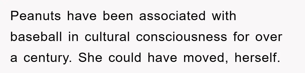 Peanuts have been associated with baseball in cultural consciousness for over a century. She could have moved, herself.