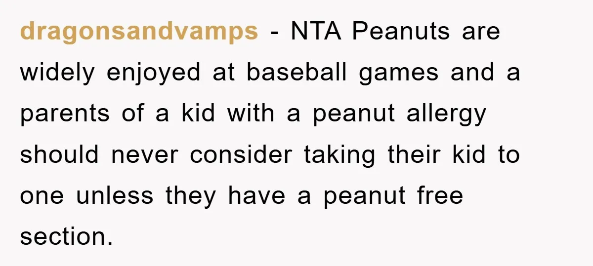dragonsandvamps - NTA Peanuts are widely enjoyed at baseball games and a parents of a kid with a peanut allergy should never consider taking their kid to one unless they...