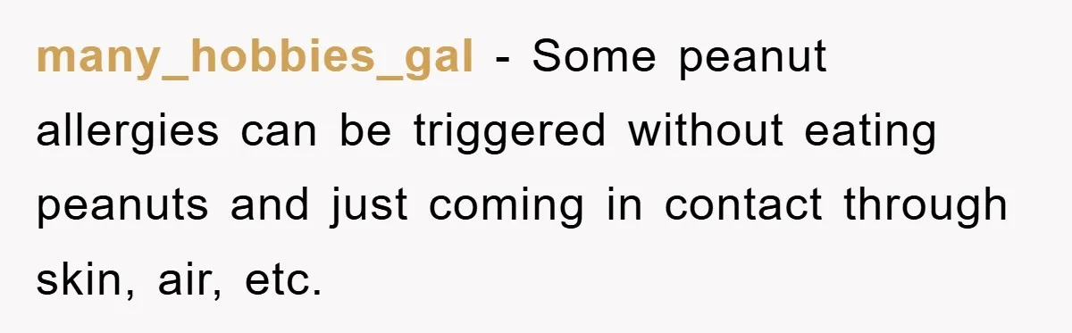 many_hobbies_gal - Some peanut allergies can be triggered without eating peanuts and just coming in contact through skin, air, etc.