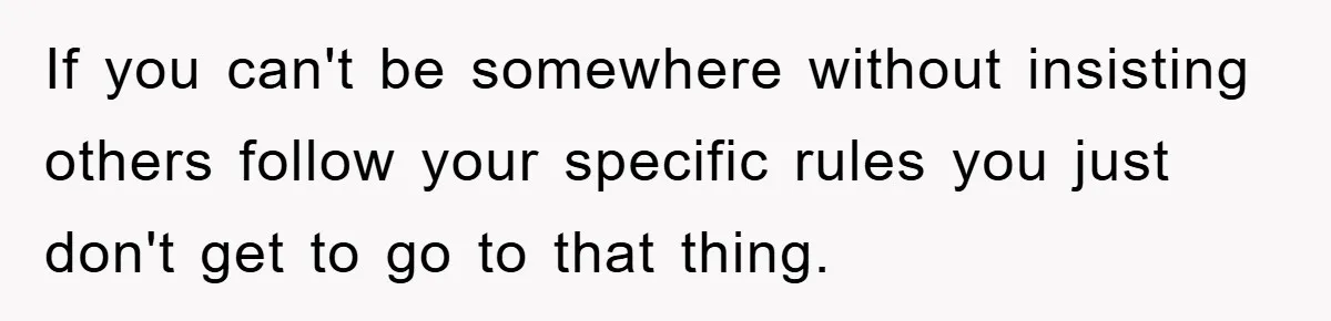 If you can't be somewhere without insisting others follow your specific rules you just don't get to go to that thing.