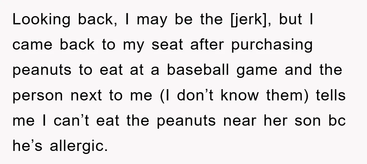 Looking back, I may be the [jerk], but I came back to my seat after purchasing peanuts to eat at a baseball game and the person next to me (I...