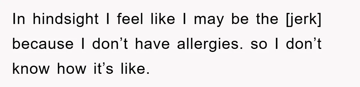 In hindsight I feel like I may be the [jerk] because I don’t have allergies. so I don’t know how it’s like.