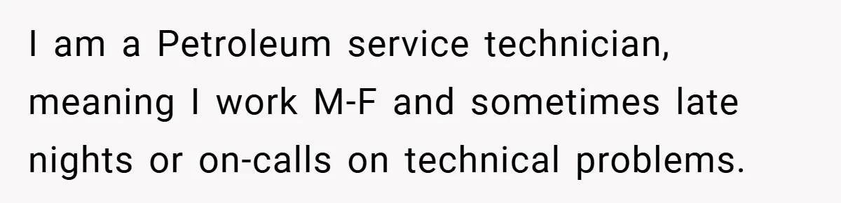 I am a Petroleum service technician, meaning I work M-F and sometimes late nights or on-calls on technical problems.