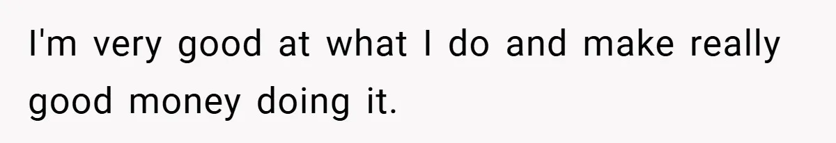 I'm very good at what I do and make really good money doing it.