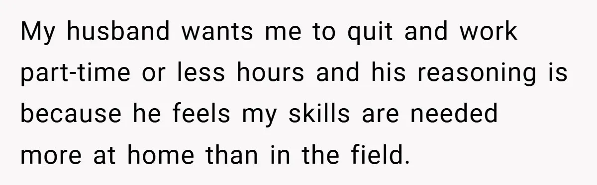 My husband wants me to quit and work part-time or less hours and his reasoning is because he feels my skills are needed more at home than in the field.