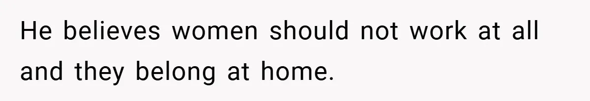 He believes women should not work at all and they belong at home.