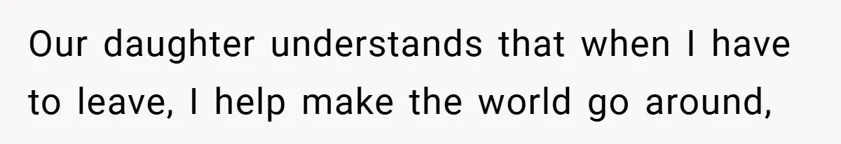 Our daughter understands that when I have to leave, I help make the world go around,