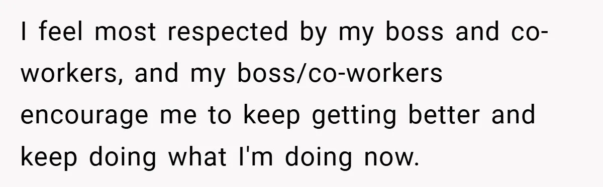 I feel most respected by my boss and co-workers, and my boss/co-workers encourage me to keep getting better and keep doing what I'm doing now.