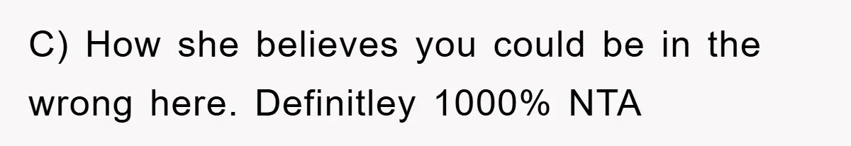 C) How she believes you could be in the wrong here. Definitley 1000% NTA