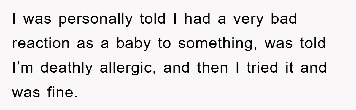 I was personally told I had a very bad reaction as a baby to something, was told I’m deathly allergic, and then I tried it and was fine.
