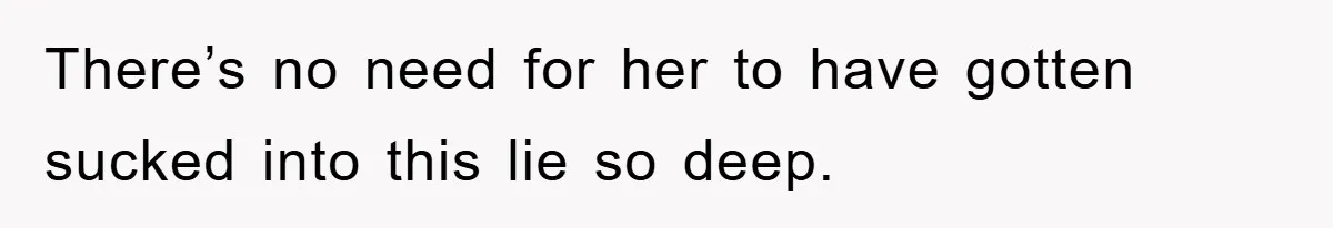 There’s no need for her to have gotten sucked into this lie so deep.