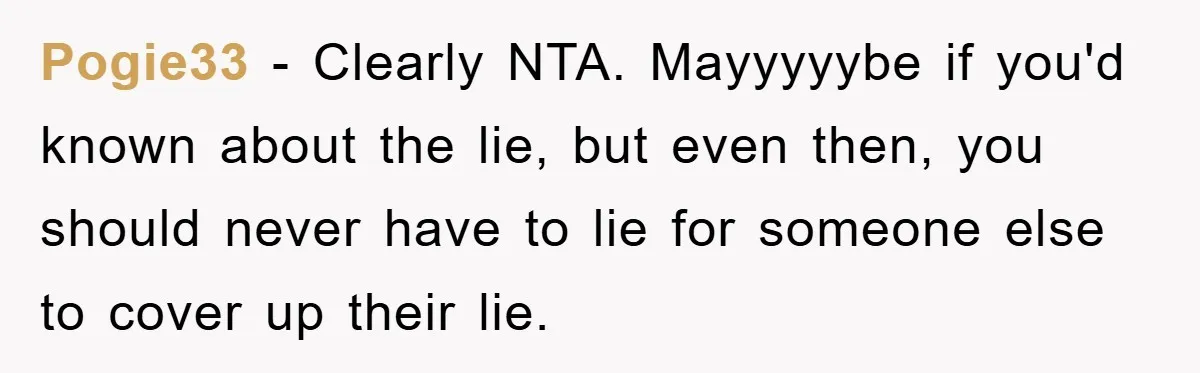 Pogie33 − Clearly NTA. Mayyyyybe if you'd known about the lie, but even then, you should never have to lie for someone else to cover up their lie.