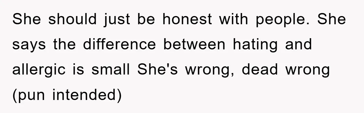 She should just be honest with people. She says the difference between hating and allergic is small She's wrong, dead wrong (pun intended)