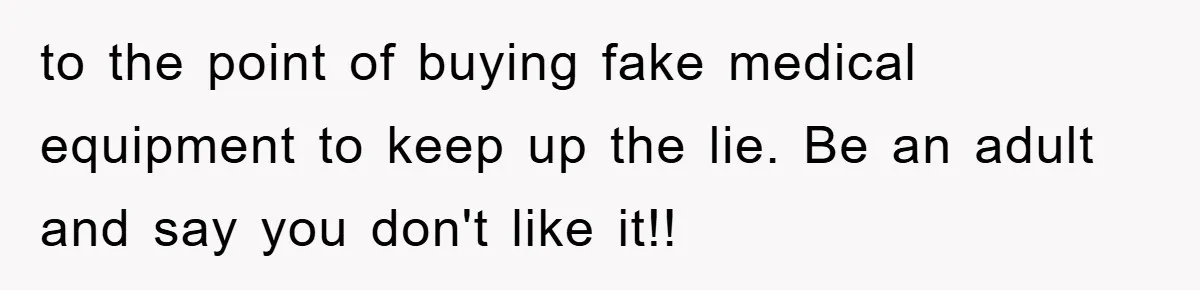 to the point of buying fake medical equipment to keep up the lie. Be an adult and say you don't like it!!