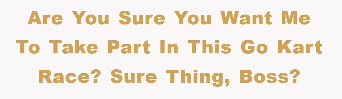 Are you sure you want me to take part in this go kart race? Sure thing, boss?