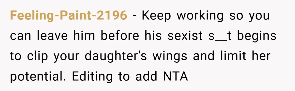 Feeling-Paint-2196 − Keep working so you can leave him before his sexist s__t begins to clip your daughter's wings and limit her potential. Editing to add NTA