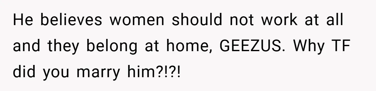 He believes women should not work at all and they belong at home, GEEZUS. Why TF did you marry him?!?!