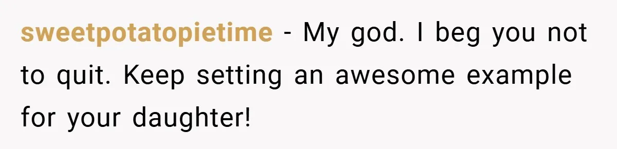 sweetpotatopietime − My god. I beg you not to quit. Keep setting an awesome example for your daughter!