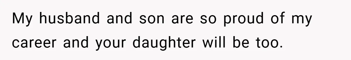 My husband and son are so proud of my career and your daughter will be too.