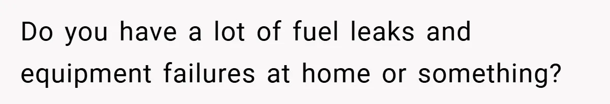 Do you have a lot of fuel leaks and equipment failures at home or something?