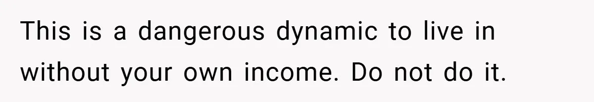 This is a dangerous dynamic to live in without your own income. Do not do it.