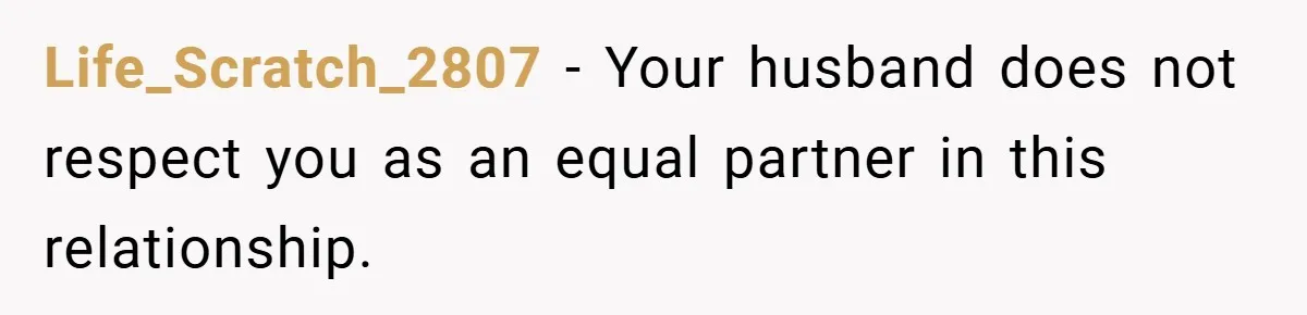 Life_Scratch_2807 − Your husband does not respect you as an equal partner in this relationship.