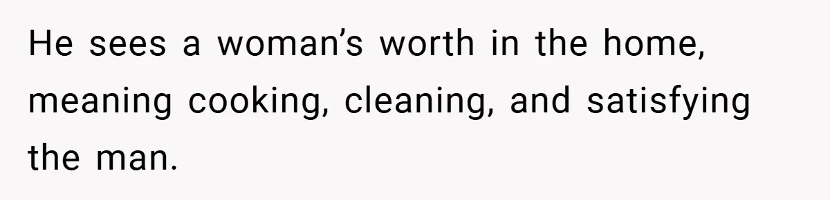 He sees a woman’s worth in the home, meaning cooking, cleaning, and satisfying the man.