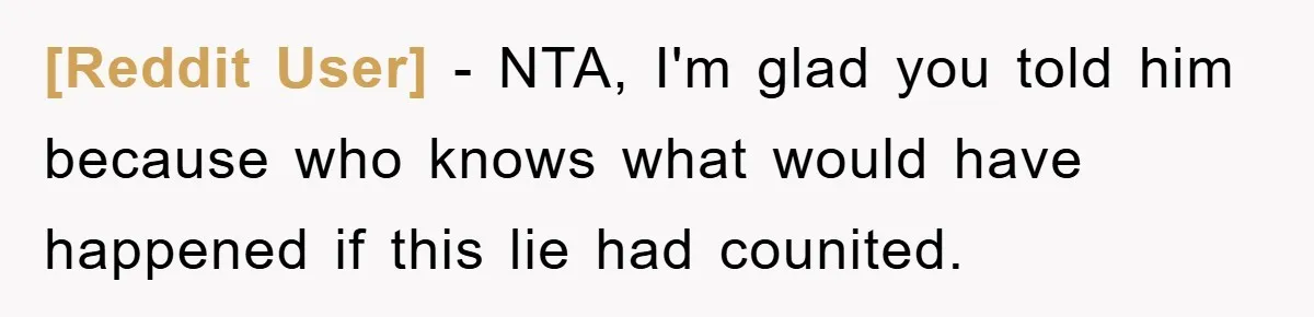 [Reddit User] − NTA, I'm glad you told him because who knows what would have happened if this lie had counited.