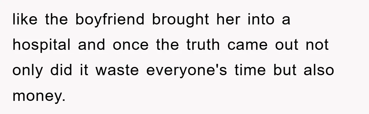 like the boyfriend brought her into a hospital and once the truth came out not only did it waste everyone's time but also money.