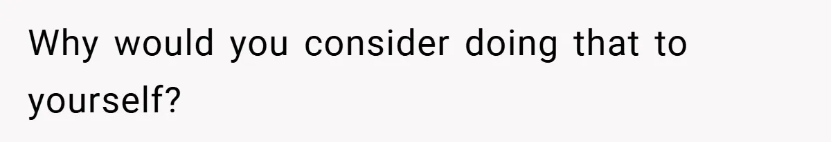 Why would you consider doing that to yourself?