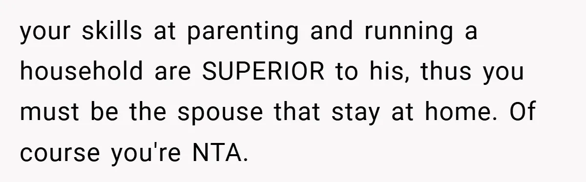 your skills at parenting and running a household are SUPERIOR to his, thus you must be the spouse that stay at home. Of course you're NTA.