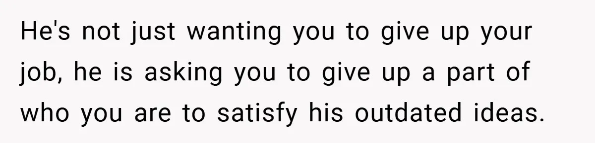He's not just wanting you to give up your job, he is asking you to give up a part of who you are to satisfy his outdated ideas.