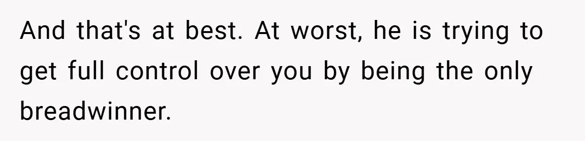 And that's at best. At worst, he is trying to get full control over you by being the only breadwinner.