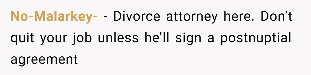 No-Malarkey- − Divorce attorney here. Don’t quit your job unless he’ll sign a postnuptial agreement