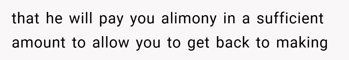 that he will pay you alimony in a sufficient amount to allow you to get back to making