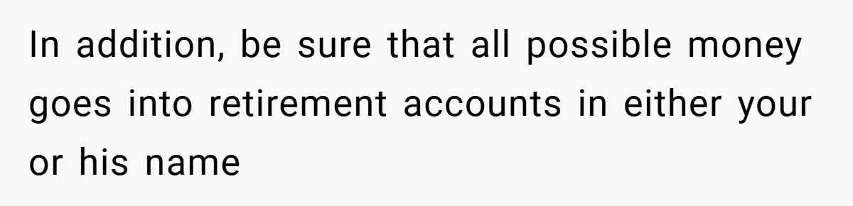 In addition, be sure that all possible money goes into retirement accounts in either your or his name