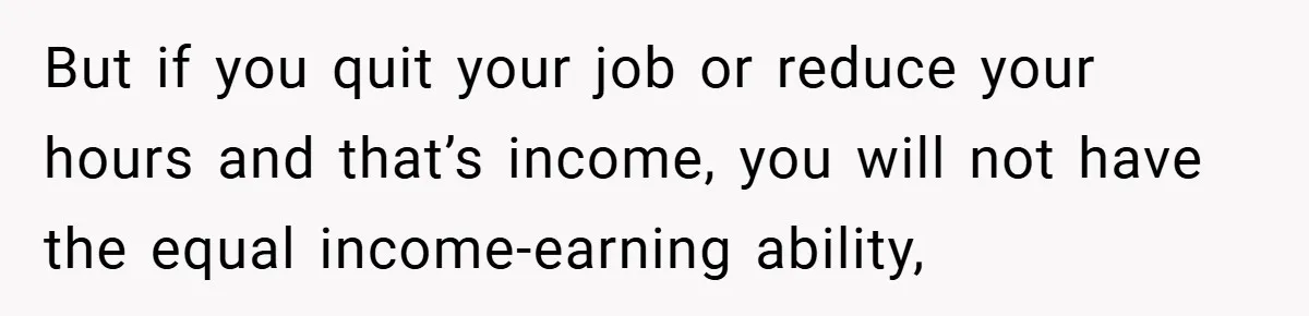 But if you quit your job or reduce your hours and that’s income, you will not have the equal income-earning ability,