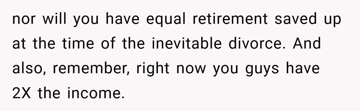 nor will you have equal retirement saved up at the time of the inevitable divorce. And also, remember, right now you guys have 2X the income.