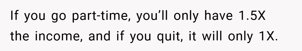 If you go part-time, you’ll only have 1.5X the income, and if you quit, it will only 1X.