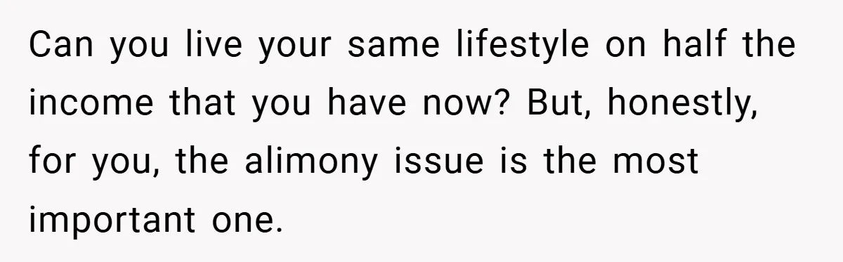 Can you live your same lifestyle on half the income that you have now? But, honestly, for you, the alimony issue is the most important one.