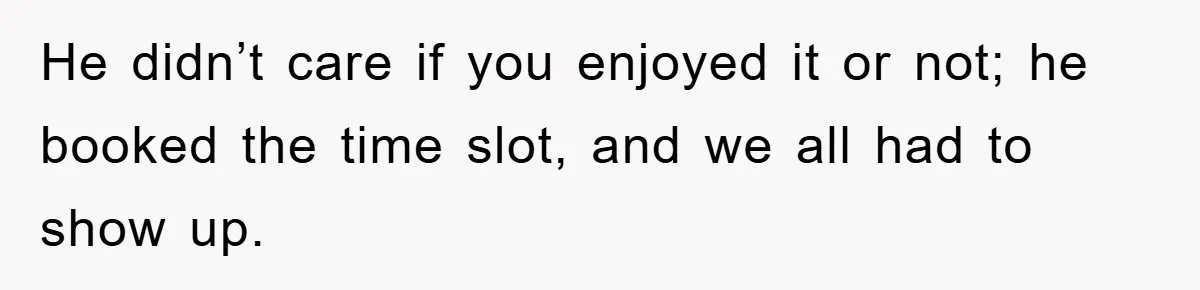 He didn’t care if you enjoyed it or not; he booked the time slot, and we all had to show up.