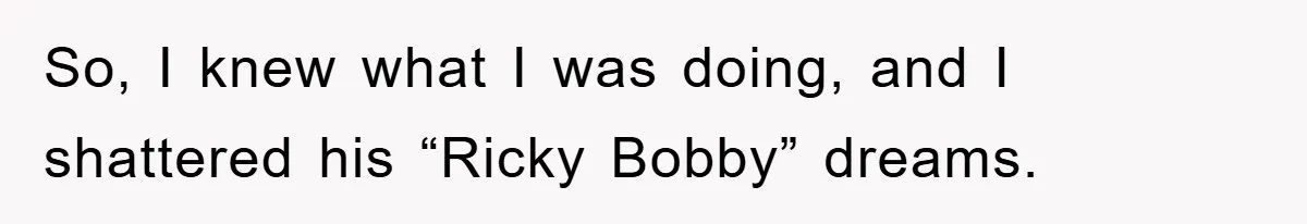 So, I knew what I was doing, and I shattered his “Ricky Bobby” dreams.