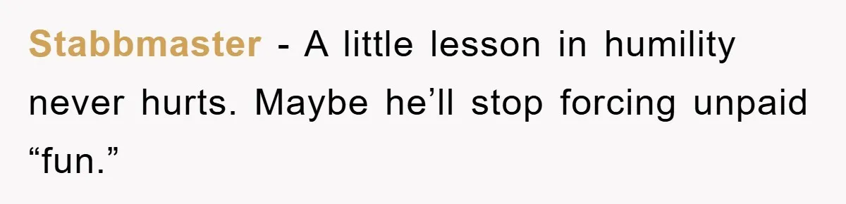 Stabbmaster − A little lesson in humility never hurts. Maybe he’ll stop forcing unpaid “fun.”