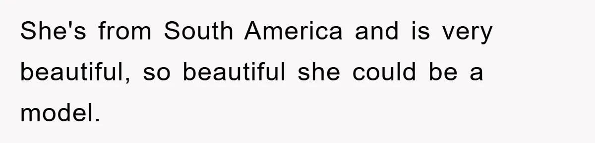 She's from South America and is very beautiful, so beautiful she could be a model.