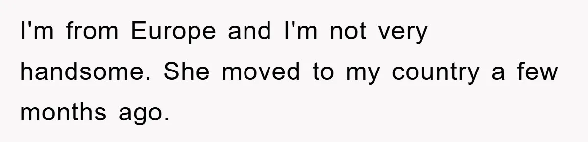 I'm from Europe and I'm not very handsome. She moved to my country a few months ago.