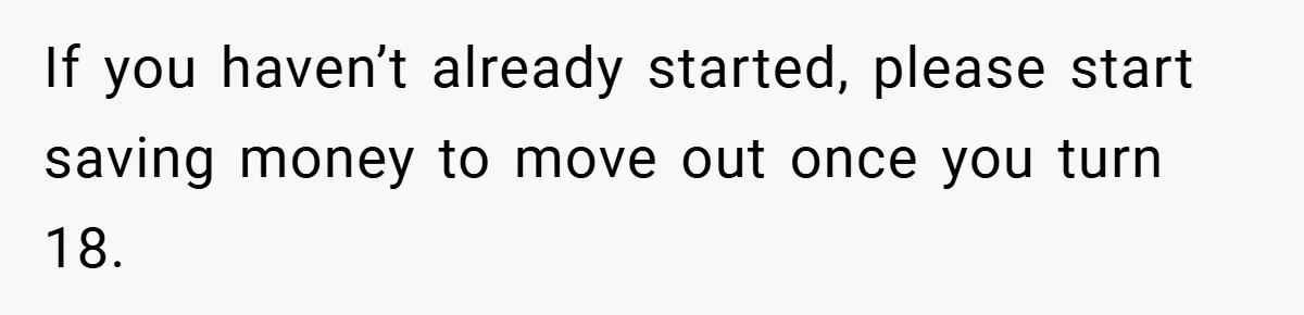 If you haven’t already started, please start saving money to move out once you turn 18.