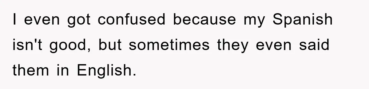 I even got confused because my Spanish isn't good, but sometimes they even said them in English.