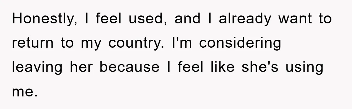 Honestly, I feel used, and I already want to return to my country. I'm considering leaving her because I feel like she's using me.