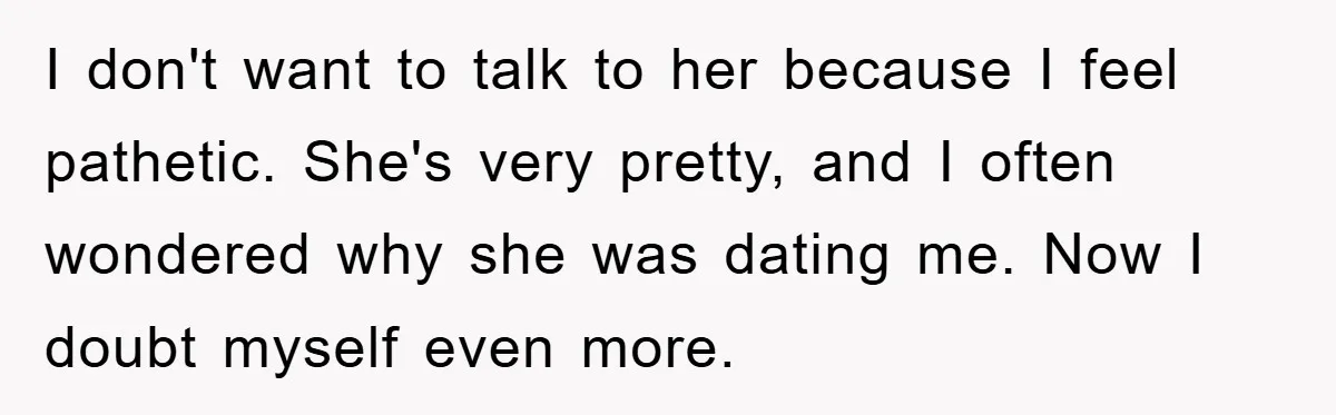 I don't want to talk to her because I feel pathetic. She's very pretty, and I often wondered why she was dating me. Now I doubt myself even more.