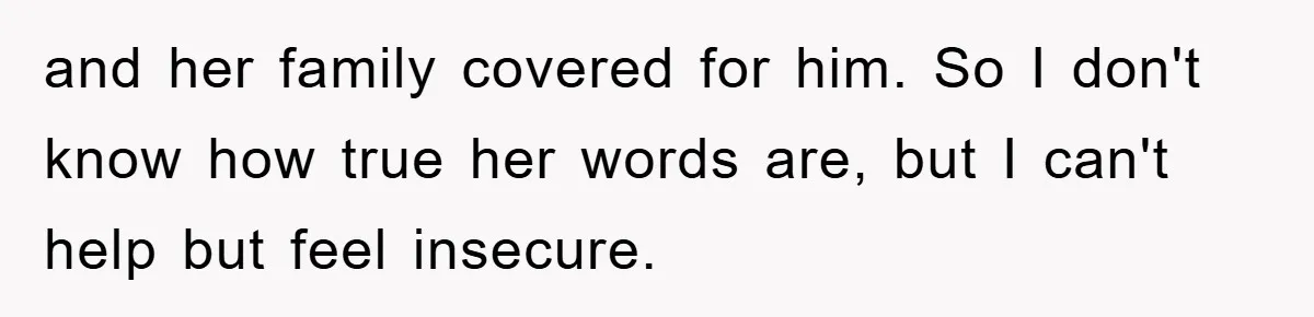 and her family covered for him. So I don't know how true her words are, but I can't help but feel insecure.